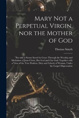 Mary Not a Perpetual Virgin, nor the Mother of God: but Only a Sinner Saved by Grace Through the Worship and Mediation of Jesus Christ, Her God and Our God: Together With a View of the True Position, Duty and Liberty of Woman, Under the Gospel...