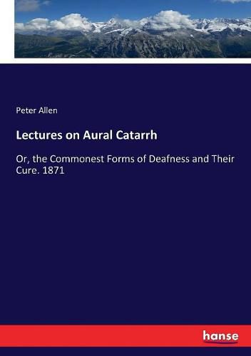 Lectures on Aural Catarrh: Or, the Commonest Forms of Deafness and Their Cure. 1871