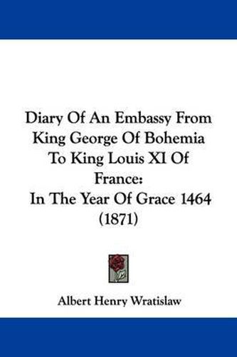 Diary Of An Embassy From King George Of Bohemia To King Louis XI Of France: In The Year Of Grace 1464 (1871)