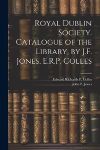 Cover image for Royal Dublin Society. Catalogue of the Library, by J.F. Jones, E.R.P. Colles