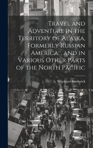 Cover image for Travel and Adventure in the Territory of Alaska, Formerly Russian America,, and in Various Other Parts of the North Pacific