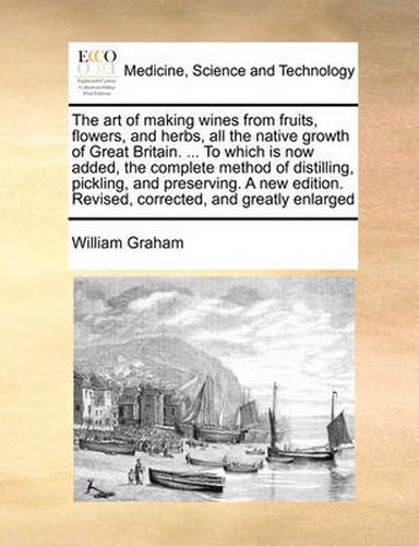 Cover image for The Art of Making Wines from Fruits, Flowers, and Herbs, All the Native Growth of Great Britain. ... to Which Is Now Added, the Complete Method of Distilling, Pickling, and Preserving. a New Edition. Revised, Corrected, and Greatly Enlarged