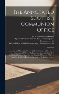 Cover image for The Annotated Scottish Communion Office; an Historical Account of the Scottish Communion Office and of the Communion Office of the Protestant Episcopal Church of the United States of America, With Liturgical Notes, to Which is Added a Reprint In...