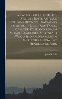 Cover image for A Catalogue of Pictures, Statues, Busts, Antique Columns, Bronzes, Fragments of Antique Buildings, Tables of Florentine and Roman Mosaic, Scagliola and Inlaid Wood, Indian, Neapolitan and Other China ... at Hendersyde Park