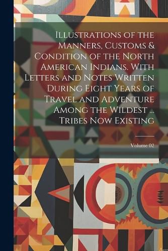 Cover image for Illustrations of the Manners, Customs & Condition of the North American Indians. With Letters and Notes Written During Eight Years of Travel and Adventure Among the Wildest ... Tribes now Existing; Volume 02