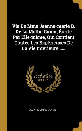 Vie De Mme Jeanne-marie B. De La Mothe Guion, Ecrite Par Elle-meme, Qui Contient Toutes Les Experiences De La Vie Interieure......
