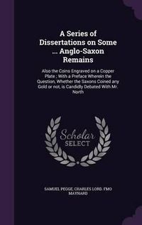 Cover image for A Series of Dissertations on Some ... Anglo-Saxon Remains: Also the Coins Engraved on a Copper Plate; With a Preface Wherein the Question, Whether the Saxons Coined Any Gold or Not, Is Candidly Debated with Mr. North