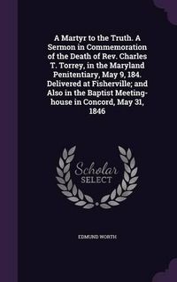 Cover image for A Martyr to the Truth. a Sermon in Commemoration of the Death of REV. Charles T. Torrey, in the Maryland Penitentiary, May 9, 184. Delivered at Fisherville; And Also in the Baptist Meeting-House in Concord, May 31, 1846