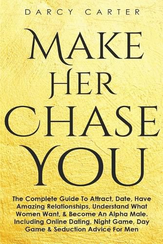 Cover image for Make Her Chase You: The Complete Guide To Attract, Date, Have Amazing Relationships, Understand What Women Want, & Become An Alpha Male (3 in 1 Bundle)