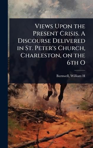 Cover image for Views Upon the Present Crisis. A Discourse Delivered in St. Peter's Church, Charleston, on the 6th O