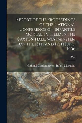 Cover image for Report of the Proceedings of the National Conference on Infantile Mortality, Held in the Caxton Hall, Westminster, on the 13th and 14th June, 1906; 1906