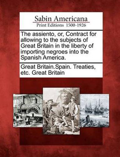 Cover image for The Assiento, Or, Contract for Allowing to the Subjects of Great Britain in the Liberty of Importing Negroes Into the Spanish America.