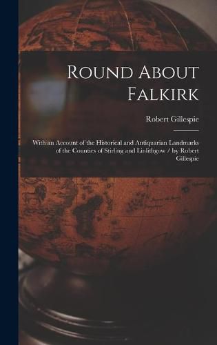 Cover image for Round About Falkirk: With an Account of the Historical and Antiquarian Landmarks of the Counties of Stirling and Linlithgow / by Robert Gillespie