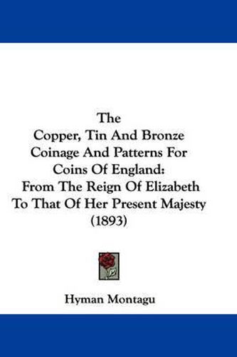 Cover image for The Copper, Tin and Bronze Coinage and Patterns for Coins of England: From the Reign of Elizabeth to That of Her Present Majesty (1893)