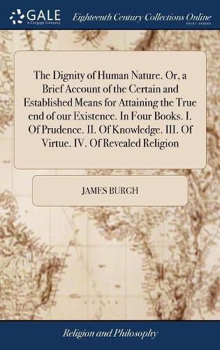 The Dignity of Human Nature. Or, a Brief Account of the Certain and Established Means for Attaining the True end of our Existence. In Four Books. I. Of Prudence. II. Of Knowledge. III. Of Virtue. IV. Of Revealed Religion