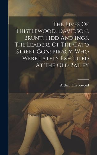 The Lives Of Thistlewood, Davidson, Brunt, Tidd And Ings, The Leaders Of The Cato Street Conspiracy, Who Were Lately Executed At The Old Bailey