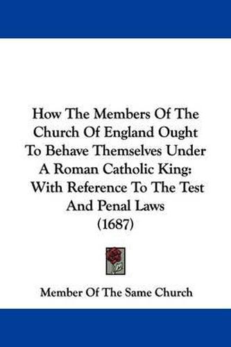 Cover image for How The Members Of The Church Of England Ought To Behave Themselves Under A Roman Catholic King: With Reference To The Test And Penal Laws (1687)