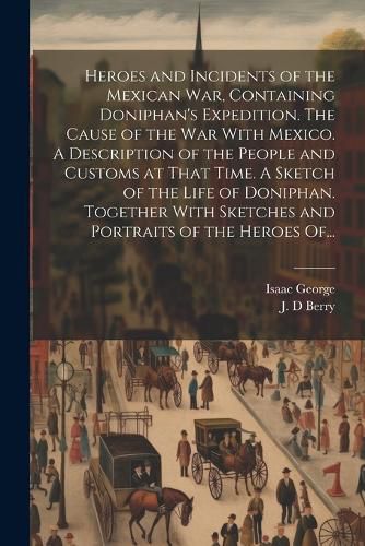 Heroes and Incidents of the Mexican War, Containing Doniphan's Expedition. The Cause of the War With Mexico. A Description of the People and Customs at That Time. A Sketch of the Life of Doniphan. Together With Sketches and Portraits of the Heroes Of...