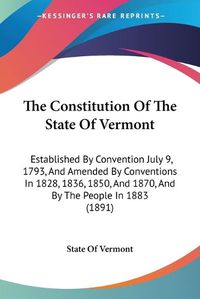 Cover image for The Constitution of the State of Vermont: Established by Convention July 9, 1793, and Amended by Conventions in 1828, 1836, 1850, and 1870, and by the People in 1883 (1891)