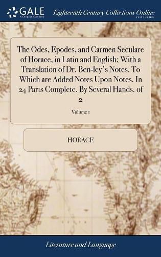 Cover image for The Odes, Epodes, and Carmen Seculare of Horace, in Latin and English; With a Translation of Dr. Ben-ley's Notes. To Which are Added Notes Upon Notes. In 24 Parts Complete. By Several Hands. of 2; Volume 1