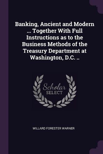 Cover image for Banking, Ancient and Modern ... Together With Full Instructions as to the Business Methods of the Treasury Department at Washington, D.C. ..