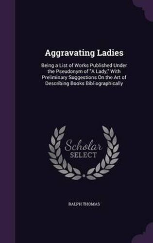 Aggravating Ladies: Being a List of Works Published Under the Pseudonym of a Lady, with Preliminary Suggestions on the Art of Describing Books Bibliographically