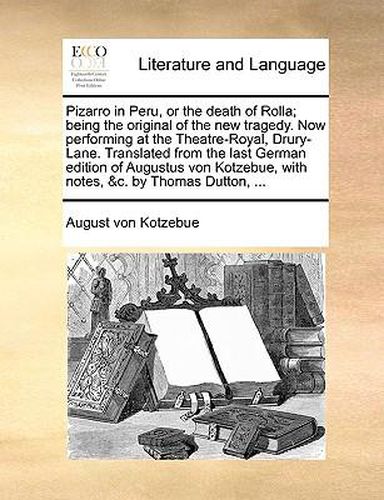 Pizarro in Peru, or the Death of Rolla; Being the Original of the New Tragedy. Now Performing at the Theatre-Royal, Drury-Lane. Translated from the Last German Edition of Augustus Von Kotzebue, with Notes, &C. by Thomas Dutton, ...