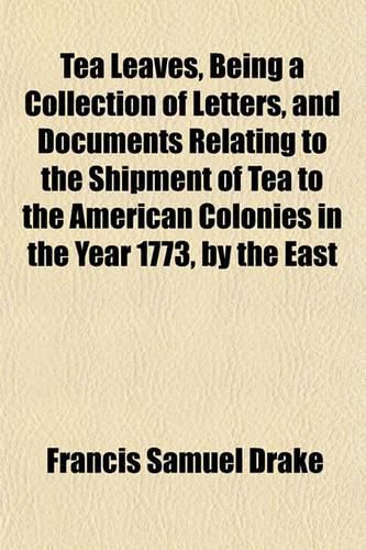 Tea Leaves, Being a Collection of Letters, and Documents Relating to the Shipment of Tea to the American Colonies in the Year 1773, by the East