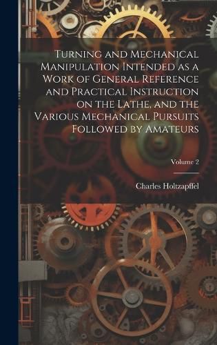 Cover image for Turning and Mechanical Manipulation Intended as a Work of General Reference and Practical Instruction on the Lathe, and the Various Mechanical Pursuits Followed by Amateurs; Volume 2