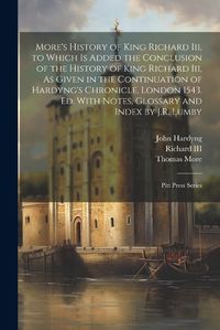 Cover image for More's History of King Richard Iii, to Which Is Added the Conclusion of the History of King Richard Iii, As Given in the Continuation of Hardyng's Chronicle, London 1543. Ed. With Notes, Glossary and Index by J.R. Lumby