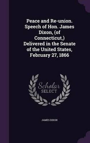 Cover image for Peace and Re-Union. Speech of Hon. James Dixon, (of Connecticut, ) Delivered in the Senate of the United States, February 27, 1866
