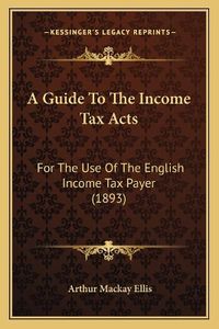 Cover image for A Guide to the Income Tax Acts: For the Use of the English Income Tax Payer (1893)