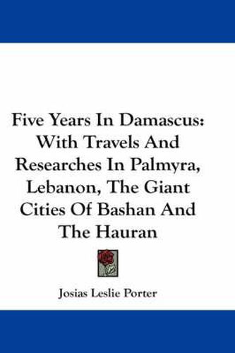 Cover image for Five Years in Damascus: With Travels and Researches in Palmyra, Lebanon, the Giant Cities of Bashan and the Hauran