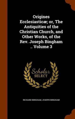 Origines Ecclesiasticae; Or, the Antiquities of the Christian Church, and Other Works, of the REV. Joseph Bingham .. Volume 3