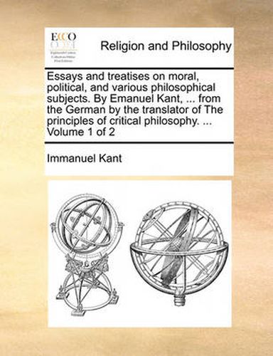 Cover image for Essays and Treatises on Moral, Political, and Various Philosophical Subjects. by Emanuel Kant, ... from the German by the Translator of the Principles of Critical Philosophy. ... Volume 1 of 2