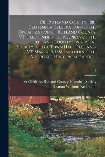 Cover image for 1781. Rutland County. 1881. Centennia Celebration of the Organization of Rutland County, VT, Held Under the Auspices of the Rutland County Historical Society, at the Town Hall, Rutland, VT, March 4, 1881. Including the Addresses, Historical Papers, ...; 1