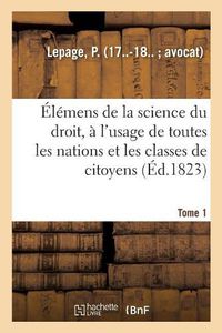 Cover image for Elemens de la Science Du Droit. Tome 1: A l'Usage de Toutes Les Nations Et de Toutes Les Classes de Citoyens