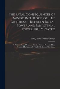 Cover image for The Fatal Consequences of Minist. Influence, or, The Difference Between Royal Power and Ministerial Power Truly Stated: a Political Essay Occasioned by the Petition Presented Last Session of Parliament by Six Noble Peers of Scotland..