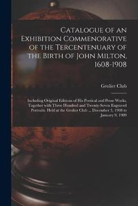 Cover image for Catalogue of an Exhibition Commenorative of the Tercentenuary of the Birth of John Milton, 1608-1908; Including Original Editions of His Poetical and Prose Works, Together With Three Hundred and Twenty-seven Engraved Portraits. Held at the Grolier Club...