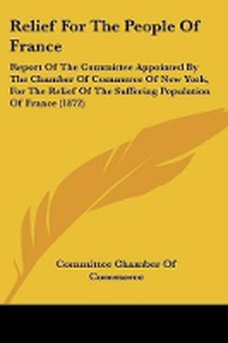 Relief For The People Of France: Report Of The Committee Appointed By The Chamber Of Commerce Of New York, For The Relief Of The Suffering Population Of France (1872)