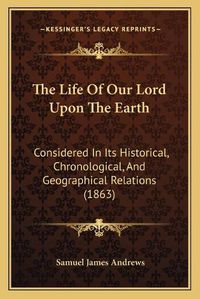 Cover image for The Life of Our Lord Upon the Earth: Considered in Its Historical, Chronological, and Geographical Relations (1863)