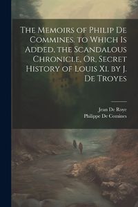 Cover image for The Memoirs of Philip De Commines. to Which Is Added, the Scandalous Chronicle, Or, Secret History of Louis Xi. by J. De Troyes