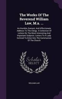 Cover image for The Works of the Reverend William Law, M.A. ...: An Humble, Earnest, and Affectionate Address to the Clergy. a Collection of Letters on the Most Interesting and Important Subjects. Letters to a Lady Inclined to Enter Into the Communion of the Church