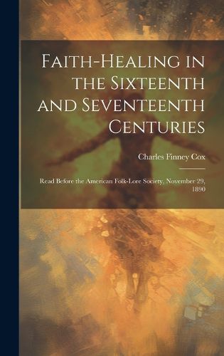 Cover image for Faith-healing in the Sixteenth and Seventeenth Centuries; Read Before the American Folk-lore Society, November 29, 1890