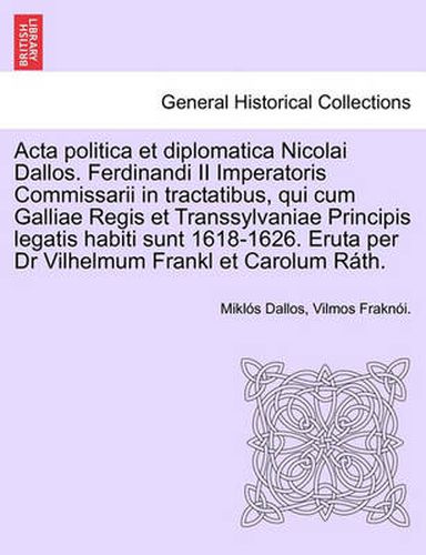 Cover image for ACTA Politica Et Diplomatica Nicolai Dallos. Ferdinandi II Imperatoris Commissarii in Tractatibus, Qui Cum Galliae Regis Et Transsylvaniae Principis Legatis Habiti Sunt 1618-1626. Eruta Per Dr Vilhelmum Frankl Et Carolum Rath.