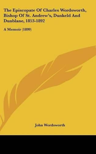 Cover image for The Episcopate of Charles Wordsworth, Bishop of St. Andrew's, Dunkeld and Dunblane, 1853-1892: A Memoir (1899)