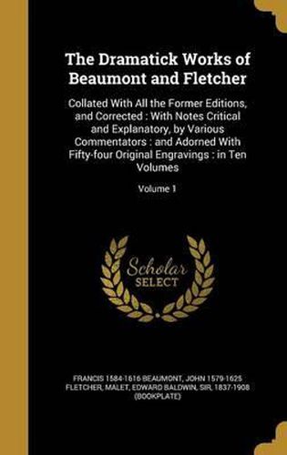 The Dramatick Works of Beaumont and Fletcher: Collated with All the Former Editions, and Corrected: With Notes Critical and Explanatory, by Various Commentators: And Adorned with Fifty-Four Original Engravings: In Ten Volumes; Volume 1