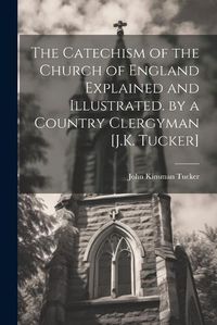 Cover image for The Catechism of the Church of England Explained and Illustrated. by a Country Clergyman [J.K. Tucker]