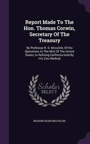 Report Made to the Hon. Thomas Corwin, Secretary of the Treasury: By Professor R. S. McCulloh, of His Operations at the Mint of the United States, in Refining California Gold by His Zinc Method