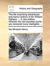 Cover image for The Life Surprising Adventures and Heroic Actions of Sir William Wallace, ... a New Edition. Wherein the Old Obsolete Words Are Rendered More Intelligible; ...